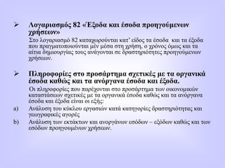  Λογαριασμός 82 «Έξοδα και έσοδα προηγούμενων
χρήσεων»
Στο λογαριασμό 82 καταχωρούνται κατ’ είδος τα έσοδα και τα έξοδα
που πραγματοποιούνται μέν μέσα στη χρήση, ο χρόνος όμως και τα
αίτια δημιουργίας τους ανάγονται σε δραστηριότητες προηγούμενων
χρήσεων.
 Πληροφορίες στο προσάρτημα σχετικές με τα οργανικά
έσοδα καθώς και τα ανόργανα έσοδα και έξοδα.
Οι πληροφορίες που παρέχονται στο προσάρτημα των οικονομικών
καταστάσεων σχετικές με τα οργανικά έσοδα καθώς και τα ανόργανα
έσοδα και έξοδα είναι οι εξής:
a) Ανάλυση του κύκλου εργασιών κατά κατηγορίες δραστηριότητας και
γεωγραφικές αγορές
b) Ανάλυση των εκτάκτων και ανοργάνων εσόδων – εξόδων καθώς και των
εσόδων προηγουμένων χρήσεων.
 