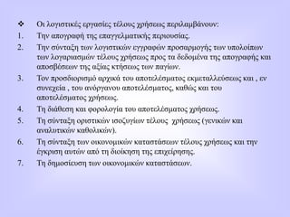  Οι λογιστικές εργασίες τέλους χρήσεως περιλαμβάνουν:
1. Την απογραφή της επαγγελματικής περιουσίας.
2. Την σύνταξη των λογιστικών εγγραφών προσαρμογής των υπολοίπων
των λογαριασμών τέλους χρήσεως προς τα δεδομένα της απογραφής και
αποσβέσεων της αξίας κτήσεως των παγίων.
3. Τον προσδιορισμό αρχικά του αποτελέσματος εκμεταλλεύσεως και , εν
συνεχεία , του ανόργανου αποτελέσματος, καθώς και του
αποτελέσματος χρήσεως.
4. Τη διάθεση και φορολογία του αποτελέσματος χρήσεως.
5. Τη σύνταξη οριστικών ισοζυγίων τέλους χρήσεως (γενικών και
αναλυτικών καθολικών).
6. Τη σύνταξη των οικονομικών καταστάσεων τέλους χρήσεως και την
έγκριση αυτών από τη διοίκηση της επιχείρησης.
7. Τη δημοσίευση των οικονομικών καταστάσεων.
 