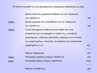 Το κόστος πωληθέντων στις βιομηχανικές επιχειρήσεις καθορίζεται ως εξής:
Άμεσα υλικά που χρησιμοποιήθηκαν για την παραγωγή
των προϊόντων xxx
Άμεσα εργατικά που απαιτήθηκαν για την παραγωγή
των προϊόντων xxx
Γενικά βιομηχανικά έξοδα (ή λοιπά έξοδα που είναι
απαραίτητα για να παραχθεί το προϊόν π.χ. απόσβεση
μηχανήματος, ανάλωση ηλεκτρικής ενέργειας για τη κίνηση
των μηχανημάτων, επισκευές, συντηρήσεις και ασφάλιστρα
μηχανημάτων κ.α.) xxx
Κόστος παραγωγής xxx
Απογραφή ενάρξεως έτοιμων προϊόντων xxx
Απογραφή λήξεως έτοιμων προϊόντων (xxx)
Κόστος πωληθέντων xxx
πλέον:
πλέον:
πλέον:
μείον:
 