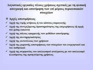 Λογιστικές εργασίες τέλους χρήσεως σχετικές με τη φυσική
απογραφή και αποτίμηση των επί μέρους περιουσιακών
στοιχείων
 Αρχές αποτιμήσεως
 Αρχή της τιμής κτήσεως ή του κόστους παραγωγής
 Αρχή της συνεχιζόμενης δραστηριότητας της επιχειρήσεως (ή αρχή
του going concern)
 Αρχή της πάγιας εφαρμογής των μεθόδων αποτίμησης
 Αρχή της συντηρητικότητας
 Αρχή της αυτοτέλειας των χρήσεων
 Αρχή της χωριστής αποτιμήσεως των στοιχείων του ενεργητικού και
του παθητικού
 Αρχή της συμφωνίας του ισολογισμού ανοίγματος με τον ισολογισμό
κλεισίματος της προηγούμενης χρήσεως
 