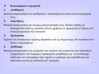  Κυκλοφορούν ενεργητικό
1. Αποθέματα
φυσική καταμέτρηση των αποθεμάτων, αποτίμηση και αναλυτική καταχώρησή
τους.
2. Απαιτήσεις
Φυσική καταμέτρηση και έλεγχος φερεγγυότητάς τους. Πρέπει επίσης να
προσέχονται κατά τις εργασίες τέλους χρήσεως οι ημερομηνίες λήξεως των
συναλλαγματικών και επιταγών.
3. Χρεόγραφα
Ισχύουν ότι αναφέρουμε αμέσως παραπάνω για τις συμμετοχές στο κεφάλαιο των
άλλων επιχειρήσεων
4. Διαθέσιμα
Φυσική καταμέτρηση των μετρητών του ταμείου και συμφωνία των υπολοίπων
λογαριασμών των διαφόρων τραπεζικών καταθέσεων με τα αντίστοιχα
υπόλοιπα των αντιγράφων που τηρούν οι τράπεζες και επαλήθευση του
υπολοίπου αυτού με επιστολή των τραπεζών.
 