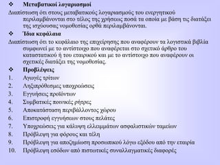  Μεταβατικοί λογαριασμοί
Διαπίστωση ότι στους μεταβατικούς λογαριασμούς του ενεργητικού
περιλαμβάνονται στο τέλος της χρήσεως ποσά τα οποία με βάση τις διατάξει
της ισχύουσας νομοθεσίας ορθά περιλαμβάνονται.
 Ίδια κεφάλαια
Διαπίστωση ότι το κεφάλαιο της επιχείρησης που αναφέρουν τα λογιστικά βιβλία
συμφωνεί με το αντίστοιχο που αναφέρεται στο σχετικό άρθρο του
καταστατικού ή του εταιρικού και με το αντίστοιχο που αναφέρουν οι
σχετικές διατάξει της νομοθεσίας.
 Προβλέψεις
1. Αγωγές τρίτων
2. Ληξιπρόθεσμες υποχρεώσεις
3. Εγγυήσεις προϊόντων
4. Συμβατικές ποινικές ρήτρες
5. Αποκατάσταση περιβάλλοντος χώρου
6. Επιστροφή εγγυήσεων στους πελάτες
7. Υποχρεώσεις για κάλυψη ελλειμμάτων ασφαλιστικών ταμείων
8. Πρόβλεψη για φόρους και τέλη
9. Πρόβλεψη για αποζημίωση προσωπικού λόγω εξόδου από την εταιρία
10. Πρόβλεψη εσόδων από πιστωτικές συναλλαγματικές διαφορές
 