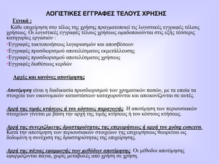 ΛΟΓΙΣΤΙΚΕΣ ΕΓΓΡΑΦΕΣ ΤΕΛΟΥΣ ΧΡΗΣΗΣ
Γενικά :
Κάθε επιχείρηση στο τέλος της χρήσης πραγματοποιεί τις λογιστικές εγγραφές τέλους
χρήσεως. Οι λογιστικές εγγραφές τέλους χρήσεως ομαδοποιούνται στις εξής τέσσερις
κατηγορίες εργασιών :
•Εγγραφές τακτοποιήσεως λογαριασμών και αποσβέσεων
•Εγγραφές προσδιορισμού αποτελέσματος εκμετάλλευσης
•Εγγραφές προσδιορισμού αποτελέσματος χρήσεως
•Εγγραφές διαθέσεως κερδών
Αρχές και κανόνες αποτίμησης
Αποτίμηση είναι η διαδικασία προσδιορισμού των χρηματικών ποσών, με τα οποία τα
στοιχεία των οικονομικών καταστάσεων καταχωρούνται και απεικονίζονται σε αυτές.
Αρχή της τιμής κτήσεως ή του κόστους παραγωγής. Η αποτίμηση των περιουσιακών
στοιχείων γίνεται με βάση την αρχή της τιμής κτήσεως ή του κόστους κτήσεως.
Αρχή της συνεχιζόμενης δραστηριότητας της επιχειρήσεως ή αρχή του going concern.
Κατά την αποτίμηση των περιουσιακών στοιχείων της επιχειρήσεως θεωρείται ως
δεδομένη η συνέχιση της δραστηριότητας της επιχείρησης.
Αρχή της πάγιας εφαρμογής των μεθόδων αποτίμησης. Οι μέθοδοι αποτίμησης
εφαρμόζονται πάγια, χωρίς μεταβολές από χρήση σε χρήση.
 
