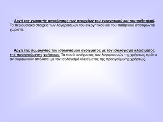 Αρχή της χωριστής αποτίμησης των στοιχείων του ενεργητικού και του παθητικού.
Τα περιουσιακά στοιχεία των λογαριασμών του ενεργητικού και του παθητικού αποτιμώνται
χωριστά.
Αρχή της συμφωνίας του ισολογισμού ανοίγματος με τον ισολογισμό κλεισίματος
της προηγούμενης χρήσεως. Τα ποσά ανοίγματος των λογαριασμών της χρήσεως πρέπει
αν συμφωνούν απόλυτα με τον ισολογισμό κλεισίματος της προηγούμενης χρήσεως.
 