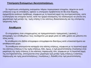 Υποτίμηση Ενσώματων Ακινητοποιήσεων.
Σε περίπτωση υποτίμησης ενσώματου πάγιου περιουσιακού στοιχείου, άσχετα αν αυτό
υπόκειται ή όχι σε απόσβεση, εφόσον η υποτίμηση προβλέπεται ότι θα είναι διαρκής,
σχηματίζεται ανάλογη πρόβλεψη, σύμφωνα με τη λογιστική αρχή της συντηρητικότητας, ώστε
η αποτίμηση του στοιχείου αυτού, κατά την ημέρα κλεισίματος του ισολογισμού να γίνεται στη
χαμηλότερη τιμή μεταξύ της τιμής κτήσης ή του κόστους ιδιοκατασκευής και της υποτίμενης
τρέχουσας τιμής.
Αποθέματα
Οι επιχειρήσεις είναι υποχρεωμένες να πραγματοποιούν πραγματικές ( φυσικές )
απογραφές των αποθεμάτων τους τουλάχιστον μια φορά μέσα σε κάθε χρήση και μάλιστα στο
τέλος αυτής.
Τα αποθέματα στο βιβλίο απογραφών απογράφονται ιδιαιτέρως κατά υποκαταστήματα και
αποθηκευτικό χώρο.
Τα αποθέματα αποτιμούνται καταρχήν στο κόστος κτήσεως, σύμφωνα με τη λογιστική αρχή
του κόστους κτήσεως ή της τιμής κτήσεως. Εάν, όμως, η τιμή ρευστοποίησης (πώλησης) είναι
μικρότερη της τιμής κτήσεως ή του κόστους παραγωγής τότε, σύμφωνα με τη λογιστική αρχή
της συντηρητικότητας, αποτιμούνται στην μικρότερη τιμή μεταξύ τιμής κτήσεως ή κόστους
παραγωγής και τιμής ρευστοποιήσεως ( πωλήσεως ), δηλαδή στην τιμή ρευστοποίησης.
 