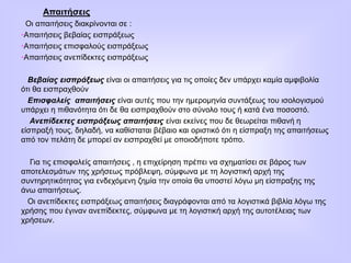 Απαιτήσεις
Οι απαιτήσεις διακρίνονται σε :
•Απαιτήσεις βεβαίας εισπράξεως
•Απαιτήσεις επισφαλούς εισπράξεως
•Απαιτήσεις ανεπίδεκτες εισπράξεως
Βεβαίας εισπράξεως είναι οι απαιτήσεις για τις οποίες δεν υπάρχει καμία αμφιβολία
ότι θα εισπραχθούν
Επισφαλείς απαιτήσεις είναι αυτές που την ημερομηνία συντάξεως του ισολογισμού
υπάρχει η πιθανότητα ότι δε θα εισπραχθούν στο σύνολο τους ή κατά ένα ποσοστό.
Ανεπίδεκτες εισπράξεως απαιτήσεις είναι εκείνες που δε θεωρείται πιθανή η
είσπραξή τους, δηλαδή, να καθίσταται βέβαιο και οριστικό ότι η είσπραξη της απαιτήσεως
από τον πελάτη δε μπορεί αν εισπραχθεί με οποιοδήποτε τρόπο.
Για τις επισφαλείς απαιτήσεις , η επιχείρηση πρέπει να σχηματίσει σε βάρος των
αποτελεσμάτων της χρήσεως πρόβλεψη, σύμφωνα με τη λογιστική αρχή της
συντηρητικότητας για ενδεχόμενη ζημία την οποία θα υποστεί λόγω μη είσπραξης της
άνω απαιτήσεως.
Οι ανεπίδεκτες εισπράξεως απαιτήσεις διαγράφονται από τα λογιστικά βιβλία λόγω της
χρήσης που έγιναν ανεπίδεκτες, σύμφωνα με τη λογιστική αρχή της αυτοτέλειας των
χρήσεων.
 