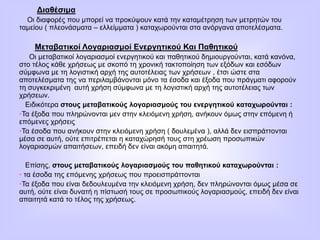 Διαθέσιμα
Οι διαφορές που μπορεί να προκύψουν κατά την καταμέτρηση των μετρητών του
ταμείου ( πλεονάσματα – ελλείμματα ) καταχωρούνται στα ανόργανα αποτελέσματα.
Μεταβατικοί Λογαριασμοί Ενεργητικού Και Παθητικού
Οι μεταβατικοί λογαριασμοί ενεργητικού και παθητικού δημιουργούνται, κατά κανόνα,
στο τέλος κάθε χρήσεως με σκοπό τη χρονική τακτοποίηση των εξόδων και εσόδων
σύμφωνα με τη λογιστική αρχή της αυτοτέλειας των χρήσεων , έτσι ώστε στα
αποτελέσματα της να περιλαμβάνονται μόνο τα έσοδα και έξοδα που πράγματι αφορούν
τη συγκεκριμένη αυτή χρήση σύμφωνα με τη λογιστική αρχή της αυτοτέλειας των
χρήσεων.
Ειδικότερα στους μεταβατικούς λογαριασμούς του ενεργητικού καταχωρούνται :
•Τα έξοδα που πληρώνονται μεν στην κλειόμενη χρήση, ανήκουν όμως στην επόμενη ή
επόμενες χρήσεις
•Τα έσοδα που ανήκουν στην κλειόμενη χρήση ( δουλεμένα ), αλλά δεν εισπράττονται
μέσα σε αυτή, ούτε επιτρέπεται η καταχώρησή τους στη χρέωση προσωπικών
λογαριασμών απαιτήσεων, επειδή δεν είναι ακόμη απαιτητά.
Επίσης, στους μεταβατικούς λογαριασμούς του παθητικού καταχωρούνται :
• τα έσοδα της επόμενης χρήσεως που προεισπράττονται
•Τα έξοδα που είναι δεδουλευμένα την κλειόμενη χρήση, δεν πληρώνονται όμως μέσα σε
αυτή, ούτε είναι δυνατή η πίστωσή τους σε προσωπικούς λογαριασμούς, επειδή δεν είναι
απαιτητά κατά το τέλος της χρήσεως.
 