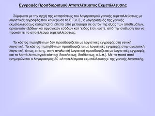 Εγγραφές Προσδιορισμού Αποτελέσματος Εκμετάλλευσης
Σύμφωνα με την αρχή της καταρτίσεως του λογαριασμού γενικής εκμεταλλεύσεως με
λογιστικές εγγραφές που καθιέρωσε το Ε.Γ.Λ.Σ., ο λογαριασμός της γενικής
εκμεταλλεύσεως καταρτίζεται έπειτα από μεταφορά σε αυτόν της αξίας των αποθεμάτων,
οργανικών εξόδων και οργανικών εσόδων κατ ΄είδος έτσι, ώστε, από την ανάλυση του να
προκύπτει το αποτέλεσμα εκμεταλλεύσεως.
Το κόστος πωληθέντων δεν προσδιορίζεται με λογιστικές εγγραφές στη γενική
λογιστική. Το κόστος πωληθέντων προσδιορίζεται με λογιστικές εγγραφές στην αναλυτική
λογιστική, όπως επίσης, στην αναλυτική λογιστική προσδιορίζεται με λογιστικές εγγραφές
και το λοιπό λειτουργικό κόστος( διοικήσεως, διαθέσεως, κ.λ.π.). Με τα ποσά αυτά
ενημερώνεται ο λογαριασμός 80 «Αποτελέσματα εκμετάλλευσης» της γενικής λογιστικής.
 