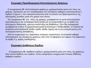 Εγγραφές Προσδιορισμού Αποτελέσματος Χρήσεως
Ο λογαριασμός 86 «Αποτελέσματα χρήσεως» χρησιμοποιείται μόνο στο τέλος της
χρήσης. Χρησιμεύει για τον προσδιορισμό των συνολικών καθαρών αποτελεσμάτων (
κερδών ή ζημιών ) που πραγματοποιούνται από το σύνολο των δραστηριοτήτων της
οικονομικής μονάδας μέσα στη χρήση που κλείνει.
Στο λογαριασμό 86, στο τέλος της χρήσης, μεταφέρονται τα μικτά αποτελέσματα
εκμεταλλεύσεως και τα διάφορα άλλα έσοδα για να συσχετισθούν με τα έξοδα των
λειτουργιών διοικητικής, ερευνών-ανάπτυξης και διαθέσεως. Στον ίδιο λογαριασμό
μεταφέρονται επίσης τα χρηματοοικονομικά αποτέλεσμα ( έσοδα-έξοδα), τα έκτακτα και
ανόργανα αποτελέσματα( έσοδα, κέρδη, έξοδα, ζημίες) και οι μη ενσωματωμένες στο
λειτουργικό κόστος αποσβέσεις.
Από το συσχετισμό των παραπάνω στοιχείων προκύπτουν τα συνολικά καθαρά
αποτελέσματα της κλειόμενης χρήσεως πριν από τη αφαίρεση των φόρων που βαρύνουν
τα κέρδη π.χ. φόρος εισοδήματος.
Εγγραφές Διαθέσεως Κερδών
Ο λογαριασμός 88 «Διάθεση κερδών» χρησιμοποιείται μόνο στο τέλος της χρήσεως,
όταν γίνεται διάθεση των κερδών, οπότε καταρτίζεται υποχρεωτικά πίνακας διάθεσης
καθαρών κερδών.
 