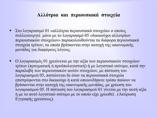 Αλλότρια και περιουσιακά στοιχεία
 Στο λογαριασμό 01 «αλλότρια περιουσιακά στοιχεία» ο οποίος
συλλειτουργεί μόνο με το λογαριασμό 05 «δικαιούχοι αλλοτρίων
περιουσιακών στοιχείων» παρακολουθούνται τα διάφορα περιουσιακά
στοιχεία τρίτων, τα οποία βρίσκονται στην κατοχή της οικονομικής
μονάδας για διαφόρους λόγους.
 Ο λογαριασμός 01 χρεώνεται με την αξία των περιουσιακών στοιχείων
τρίτων (πραγματική ή προϋπολογιστική) ή με λογιστικό ισότιμο, κατά την
παραλαβή των περιουσιακών αυτών στοιχείων, με πίστωση του
λογαριασμού 05, πιστώνεται δε όταν τα περιουσιακά στοιχεία
επιστρέφονται στο δικαιούχο ή κατά οποιονδήποτε τρόπο παύουν να
βρίσκονται στην κατοχή της οικονομικής μονάδας, με χρέωση του
λογαριασμού 05. Η πίστωση του λογαριασμού 01 γίνεται με την αυτή αξία
ή με το αυτό λογιστικό ισότιμο με το οποίο είχε χρεωθεί . (Ακύρωση
Εγγραφής χρεώσεως).
 