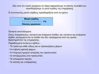 Εάν από τον κύκλο εργασιών (ή τζίρο) αφαιρέσουμε το κόστος πωληθέντων
προσδιορίζουμε το μικτό κέρδος της επιχείρησης
Ο συντελεστής μικτού κέρδους προσδιορίζεται από τη σχέση:
Έκτακτα αποτελέσματα
Στους λογαριασμούς «έκτακτα και ανόργανα έσοδα» και «έκτακτα και ανόργανα
έξοδα» καταχωρούνται τα έσοδα που δεν προέρχονται από την ομαλή
δραστηριότητα της επιχείρησης.
Παραδείγματα έκτακτων εξόδων :
Τα πρόστιμα κάθε είδους και οι προσαυξήσεις φόρων
Η επιβολή εφάπαξ φόρων
Η πληρωμή ημερών απεργίας του προσωπικού
Οι αποζημιώσεις στο προσωπικό
Τα ελλείμματα ταμείου
Οι κλοπές και υπεξαιρέσεις
Μικρό κέρδος
=%
Κύκλος εργασιών
 