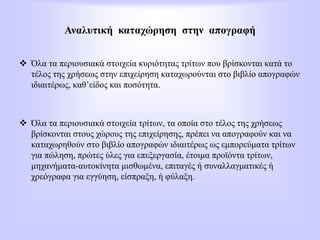 Αναλυτική καταχώρηση στην απογραφή
 Όλα τα περιουσιακά στοιχεία κυριότητας τρίτων που βρίσκονται κατά το
τέλος της χρήσεως στην επιχείρηση καταχωρούνται στο βιβλίο απογραφών
ιδιαιτέρως, καθ’είδος και ποσότητα.
 Όλα τα περιουσιακά στοιχεία τρίτων, τα οποία στο τέλος της χρήσεως
βρίσκονται στους χώρους της επιχείρησης, πρέπει να απογραφούν και να
καταχωρηθούν στο βιβλίο απογραφών ιδιαιτέρως ως εμπορεύματα τρίτων
για πώληση, πρώτες ύλες για επεξεργασία, έτοιμα προϊόντα τρίτων,
μηχανήματα-αυτοκίνητα μισθωμένα, επιταγές ή συναλλαγματικές ή
χρεόγραφα για εγγύηση, είσπραξη, ή φύλαξη.
 