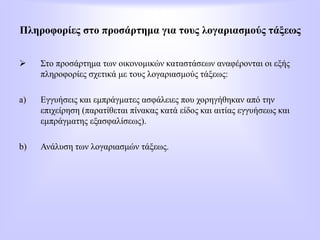 Πληροφορίες στο προσάρτημα για τους λογαριασμούς τάξεως
 Στο προσάρτημα των οικονομικών καταστάσεων αναφέρονται οι εξής
πληροφορίες σχετικά με τους λογαριασμούς τάξεως:
a) Εγγυήσεις και εμπράγματες ασφάλειες που χορηγήθηκαν από την
επιχείρηση (παρατίθεται πίνακας κατά είδος και αιτίας εγγυήσεως και
εμπράγματης εξασφαλίσεως).
b) Ανάλυση των λογαριασμών τάξεως.
 