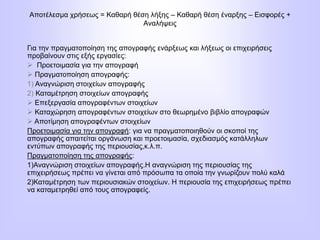 Αποτέλεσμα χρήσεως = Καθαρή θέση λήξης – Καθαρή θέση έναρξης – Εισφορές +
Αναλήψεις
Για την πραγματοποίηση της απογραφής ενάρξεως και λήξεως οι επιχειρήσεις
προβαίνουν στις εξής εργασίες:
 Προετοιμασία για την απογραφή
 Πραγματοποίηση απογραφής:
1) Αναγνώριση στοιχείων απογραφής
2) Καταμέτρηση στοιχείων απογραφής
 Επεξεργασία απογραφέντων στοιχείων
 Καταχώρηση απογραφέντων στοιχείων στο θεωρημένο βιβλίο απογραφών
 Αποτίμηση απογραφέντων στοιχείων
Προετοιμασία για την απογραφή: για να πραγματοποιηθούν οι σκοποί της
απογραφής απαιτείται οργάνωση και προετοιμασία, σχεδιασμός κατάλληλων
εντύπων απογραφής της περιουσίας,κ.λ.π.
Πραγματοποίηση της απογραφής:
1)Αναγνώριση στοιχείων απογραφής.Η αναγνώριση της περιουσίας της
επιχειρήσεως πρέπει να γίνεται από πρόσωπα τα οποία την γνωρίζουν πολύ καλά
2)Καταμέτρηση των περιουσιακών στοιχείων. Η περιουσία της επιχειρήσεως πρέπει
να καταμετρηθεί από τους απογραφείς.
 