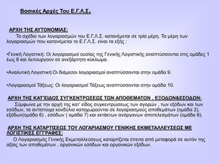 Βασικές Αρχές Του Ε.Γ.Λ.Σ.
ΑΡΧΗ ΤΗΣ ΑΥΤΟΝΟΜΙΑΣ:
Το σχέδιο των λογαριασμών του Ε.Γ.Λ.Σ. κατανέμεται σε τρία μέρη. Τα μέρη των
λογαριασμών που κατανέμεται το Ε.Γ.Λ.Σ. είναι τα εξής :
•Γενική Λογιστική: Οι λογαριασμοί ουσίας της Γενικής Λογιστικής αναπτύσσονται στις ομάδες 1
έως 8 και λειτουργούν σε ανεξάρτητο κύκλωμα.
•Αναλυτική Λογιστική:Οι διάμεσοι λογαριασμοί αναπτύσσονται στην ομάδα 9.
•Λογαριασμοί Τάξεως: Οι λογαριασμοί Τάξεως αναπτύσσονται στην ομάδα 10.
ΑΡΧΗ ΤΗΣ ΚΑΤ’ΕΙΔΟΣ ΣΥΓΚΕΝΤΡΩΣΕΩΣ ΤΩΝ ΑΠΟΘΕΜΑΤΩΝ , ΕΞΟΔΩΝ&ΕΣΟΔΩΝ:
Σύμφωνα με την αρχή της κατ’ είδος συγκεντρώσεως των αγορών , των εξόδων και των
εσόδων, τα αντίστοιχα κονδύλια καταχωρούνται σε λογαριασμούς αποθεμάτων (ομάδα 2),
εξόδων(ομάδα 6) , εσόδων ( ομάδα 7) και εκτάκτων ανόργανων αποτελεσμάτων (ομάδα 8).
ΑΡΧΗ ΤΗΣ ΚΑΤΑΡΤΙΣΕΩΣ ΤΟΥ ΛΟΓΑΡΙΑΣΜΟΥ ΓΕΝΙΚΗΣ ΕΚΜΕΤΑΛΛΕΥΣΕΩΣ ΜΕ
ΛΟΓΙΣΤΙΚΕΣ ΕΓΓΡΑΦΕΣ:
Ο Λογαριασμός Γενικής Εκμεταλλεύσεως καταρτίζεται έπειτα από μεταφορά σε αυτόν της
αξίας των αποθεμάτων , οργανικών εσόδων και οργανικών εξόδων.
 