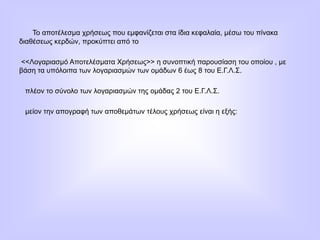 Το αποτέλεσμα χρήσεως που εμφανίζεται στα ίδια κεφαλαία, μέσω του πίνακα
διαθέσεως κερδών, προκύπτει από το
<<Λογαριασμό Αποτελέσματα Χρήσεως>> η συνοπτική παρουσίαση του οποίου , με
βάση τα υπόλοιπα των λογαριασμών των ομάδων 6 έως 8 του Ε.Γ.Λ.Σ.
πλέον το σύνολο των λογαριασμών της ομάδας 2 του Ε.Γ.Λ.Σ.
μείον την απογραφή των αποθεμάτων τέλους χρήσεως είναι η εξής:
 
