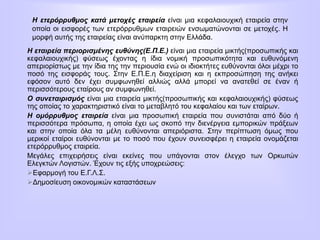 Η ετερόρρυθμος κατά μετοχές εταιρεία είναι μια κεφαλαιουχική εταιρεία στην
οποία οι εισφορές των ετερόρρυθμων εταιρειών ενσωματώνονται σε μετοχές. Η
μορφή αυτής της εταιρείας είναι ανύπαρκτη στην Ελλάδα.
Η εταιρεία περιορισμένης ευθύνης(Ε.Π.Ε.) είναι μια εταιρεία μικτής(προσωπικής και
κεφαλαιουχικής) φύσεως έχοντας η ίδια νομική προσωπικότητα και ευθυνόμενη
απεριορίστως με την ίδια της την περιουσία ενώ οι ιδιοκτήτες ευθύνονται όλοι μέχρι το
ποσό της εισφοράς τους. Στην Ε.Π.Ε.η διαχείριση και η εκπροσώπηση της ανήκει
εφόσον αυτό δεν έχει συμφωνηθεί αλλιώς αλλά μπορεί να ανατεθεί σε έναν ή
περισσότερους εταίρους αν συμφωνηθεί.
Ο συνεταιρισμός είναι μια εταιρεία μικτής(προσωπικής και κεφαλαιουχικής) φύσεως
της οποίας το χαρακτηριστικό είναι το μεταβλητό του κεφαλαίου και των εταίρων.
Η ομόρρυθμος εταιρεία είναι μια προσωπική εταιρεία που συνιστάται από δύο ή
περισσότερα πρόσωπα, η οποία έχει ως σκοπό την διενέργεια εμπορικών πράξεων
και στην οποία όλα τα μέλη ευθύνονται απεριόριστα. Στην περίπτωση όμως που
μερικοί εταίροι ευθύνονται με το ποσό που έχουν συνεισφέρει η εταιρεία ονομάζεται
ετερόρρυθμος εταιρεία.
Μεγάλες επιχειρήσεις είναι εκείνες που υπάγονται στον έλεγχο των Ορκωτών
Ελεγκτών Λογιστών. Έχουν τις εξής υποχρεώσεις:
Εφαρμογή του Ε.Γ.Λ.Σ.
Δημοσίευση οικονομικών καταστάσεων
 