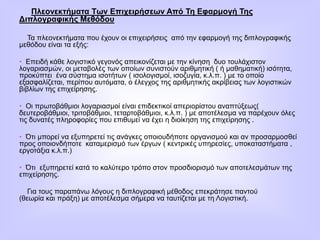 Πλεονεκτήματα Των Επιχειρήσεων Από Τη Εφαρμογή Της
Διπλογραφικής Μεθόδου
Τα πλεονεκτήματα που έχουν οι επιχειρήσεις από την εφαρμογή της διπλογραφικής
μεθόδου είναι τα εξής:
• Επειδή κάθε λογιστικό γεγονός απεικονίζεται με την κίνηση δυο τουλάχιστον
λογαριασμών, οι μεταβολές των οποίων συνιστούν αριθμητική ( ή μαθηματική) ισότητα,
προκύπτει ένα σύστημα ισοτήτων ( ισολογισμοί, ισοζυγία, κ.λ.π. ) με το οποίο
εξασφαλίζεται, περίπου αυτόματα, ο έλεγχος της αριθμητικής ακρίβειας των λογιστικών
βιβλίων της επιχείρησης.
• Οι πρωτοβάθμιοι λογαριασμοί είναι επιδεκτικοί απεριορίστου αναπτύξεως(
δευτεροβάθμιοι, τριτοβάθμιοι, τεταρτοβάθμιοι, κ.λ.π. ) με αποτέλεσμα να παρέχουν όλες
τις δυνατές πληροφορίες που επιθυμεί να έχει η διοίκηση της επιχείρησης .
• Ότι μπορεί να εξυπηρετεί τις ανάγκες οποιουδήποτε οργανισμού και αν προσαρμοσθεί
προς οποιονδήποτε καταμερισμό των έργων ( κεντρικές υπηρεσίες, υποκαταστήματα ,
εργοτάξια κ.λ.π.)
• Ότι εξυπηρετεί κατά το καλύτερο τρόπο στον προσδιορισμό των αποτελεσμάτων της
επιχείρησης.
Για τους παραπάνω λόγους η διπλογραφική μέθοδος επεκράτησε παντού
(θεωρία και πράξη) με αποτέλεσμα σήμερα να ταυτίζεται με τη Λογιστική.
 