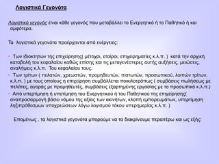 Λογιστικά Γεγονότα
Λογιστικό γεγονός είναι κάθε γεγονός που μεταβάλλει το Ενεργητικό ή το Παθητικό ή και
αμφότερα.
Τα λογιστικά γεγονότα προέρχονται από ενέργειες:
• Των ιδιοκτητών της επιχείρησης( μέτοχοι, εταίροι, επιχειρηματίες κ.λ.π. ) κατά την αρχική
καταβολή του κεφαλαίου καθώς επίσης και τις μεταγενέστερες αυτής αυξήσεις, μειώσεις,
αναλήψεις κ.λ.π. Του κεφαλαίου τους.
• Των τρίτων ( πελατών, χρεωστών, προμηθευτών, πιστωτών, προσωπικού, λοιπών τρίτων,
κ.λ.π. ) με τους οποίους η επιχείρηση συμβάλλεται ποικιλοτρόπως ( συμβάσεις πωλήσεως με
πελάτες, αγοράς με προμηθευτές, συμβάσεις εξαρτημένης εργασίας με το προσωπικό κ.λ.π.)
• Από υπερτίμηση ή υποτίμηση του Ενεργητικού ή του Παθητικού της επιχείρησης(
αναπροσαρμογή βάσει νόμου της αξίας των ακινήτων, κλοπή εμπορευμάτων, υπερτίμηση
ληξιπρόθεσμων υποχρεώσεων λόγω λογισμού τόκου υπερημερίας κ.λ.π. )
Επομένως , τα λογιστικά γεγονότα μπορούμε να τα διακρίνουμε περαιτέρω και ως εξής:
 