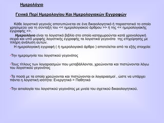 Ημερολόγιο
Γενικά Περί Ημερολογίου Και Ημερολογιακών Εγγραφών
Κάθε λογιστικό γεγονός αποτυπώνεται σε ένα δικαιολογητικό ή παραστατικό το οποίο
χρησιμεύει για τη σύνταξη του << ημερολογιακού άρθρου >> ή της << ημερολογιακής
εγγραφής >>.
Ημερολόγιο είναι το λογιστικό βιβλίο στο οποίο καταχωρούνται κατά χρονολογική
σειρά και υπό μορφής λογιστικής εγγραφής τα λογιστικά γεγονότα της επιχείρησης με
πλήρη ανάλυση αυτών.
Η ημερολογιακή εγγραφή ( ή ημερολογιακό άρθρο ) αποτελείται από τα εξής στοιχεία:
•Την ημερομηνία του λογιστικού γεγονότος
•Τους τίτλους των λογαριασμών που μεταβάλλονται, χρεώνονται και πιστώνονται λόγω
του λογιστικού γεγονότος
•Τα ποσά με τα οποία χρεώνονται και πιστώνονται οι λογαριασμοί , ώστε να υπάρχει
πάντα η λογιστική ισότητα: Ενεργητικό = Παθητικό
•Την αιτιολογία του λογιστικού γεγονότος με μνεία του σχετικού δικαιολογητικού.
 