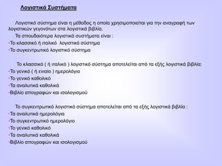 Λογιστικά Συστήματα
Λογιστικό σύστημα είναι η μέθοδος η οποία χρησιμοποιείται για την αναγραφή των
λογιστικών γεγονότων στα λογιστικά βιβλία.
Τα σπουδαιότερα λογιστικά συστήματα είναι :
•Το κλασσικό ή ιταλικό λογιστικό σύστημα
•Το συγκεντρωτικό λογιστικό σύστημα
Το κλασσικό ( ή ιταλικό ) λογιστικό σύστημα αποτελείται από τα εξής λογιστικά βιβλία:
•Το γενικό ( ή ενιαίο ) ημερολόγιο
•Το γενικό καθολικό
•Τα αναλυτικά καθολικά
•Βιβλίο απογραφών και ισολογισμού
Το συγκεντρωτικό λογιστικό σύστημα αποτελείται από τα εξής λογιστικά βιβλία :
•Τα αναλυτικά ημερολόγια
•Το συγκεντρωτικό ημερολόγιο
•Το γενικό καθολικό
•Τα αναλυτικά καθολικά
•Βιβλίο απογραφών και ισολογισμού
 