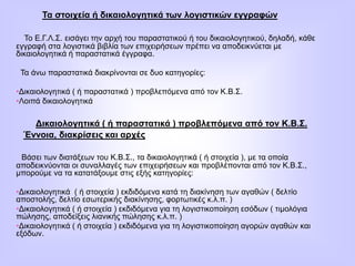Τα στοιχεία ή δικαιολογητικά των λογιστικών εγγραφών
Το Ε.Γ.Λ.Σ. εισάγει την αρχή του παραστατικού ή του δικαιολογητικού, δηλαδή, κάθε
εγγραφή στα λογιστικά βιβλία των επιχειρήσεων πρέπει να αποδεικνύεται με
δικαιολογητικά ή παραστατικά έγγραφα.
Τα άνω παραστατικά διακρίνονται σε δυο κατηγορίες:
•Δικαιολογητικά ( ή παραστατικά ) προβλεπόμενα από τον Κ.Β.Σ.
•Λοιπά δικαιολογητικά
Δικαιολογητικά ( ή παραστατικά ) προβλεπόμενα από τον Κ.Β.Σ.
Έννοια, διακρίσεις και αρχές
Βάσει των διατάξεων του Κ.Β.Σ., τα δικαιολογητικά ( ή στοιχεία ), με τα οποία
αποδεικνύονται οι συναλλαγές των επιχειρήσεων και προβλέπονται από τον Κ.Β.Σ.,
μπορούμε να τα κατατάξουμε στις εξής κατηγορίες:
•Δικαιολογητικά ( ή στοιχεία ) εκδιδόμενα κατά τη διακίνηση των αγαθών ( δελτίο
αποστολής, δελτίο εσωτερικής διακίνησης, φορτωτικές κ.λ.π. )
•Δικαιολογητικά ( ή στοιχεία ) εκδιδόμενα για τη λογιστικοποίηση εσόδων ( τιμολόγια
πώλησης, αποδείξεις λιανικής πώλησης κ.λ.π. )
•Δικαιολογητικά ( ή στοιχεία ) εκδιδόμενα για τη λογιστικοποίηση αγορών αγαθών και
εξόδων.
 