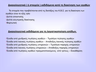 Δικαιολογητικά ( ή στοιχεία ) εκδιδόμενα κατά τη διακίνηση των αγαθών
Τα στοιχεία που προβλέπονται από τις διατάξεις του Κ.Β.Σ. για τη διακίνηση των
αγαθών είναι τα εξής τρία:
•Δελτίο αποστολής
•Δελτίο εσωτερικής διακίνησης
•Φορτωτική
Δικαιολογητικά εκδιδόμενα για τη λογιστικοποίηση εσόδων.
•Έσοδα από χονδρικές πωλήσεις αγαθών - Τιμολόγιο πώλησης αγαθών
•Έσοδα από λιανικές πωλήσεις αγαθών - Αποδείξεις λιανικής πώλησης αγαθών
•Έσοδα από χονδρικές πωλήσεις υπηρεσιών – Τιμολόγια παροχής υπηρεσιών
•Έσοδα από λιανικές πωλήσεις υπηρεσιών – Αποδείξεις παροχής υπηρεσιών
•Έσοδα από πωλήσεις αγαθών πραγματοποιούμενες από τρίτους – Εκκαθάριση
 