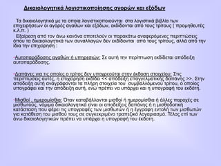 Δικαιολογητικά λογιστικοποίησης αγορών και εξόδων
Τα δικαιολογητικά με τα οποία λογιστικοποιούνται στα λογιστικά βιβλία των
επιχειρήσεων οι αγορές αγαθών και εξόδων, εκδίδονται από τους τρίτους ( προμηθευτές
κ.λ.π. )
Εξαίρεση από τον άνω κανόνα αποτελούν οι παρακάτω αναφερόμενες περιπτώσεις
όπου τα δικαιολογητικά των συναλλαγών δεν εκδίδονται από τους τρίτους, αλλά από την
ίδια την επιχείρηση :
•Αυτοπαράδοσης αγαθών ή υπηρεσιών: Σε αυτή την περίπτωση εκδίδεται απόδειξη
αυτοπαράδοσης.
•Δαπάνες για τις οποίες ο τρίτος δεν υποχρεούται στην έκδοση στοιχείου: Στις
περιπτώσεις αυτές, η επιχείρηση εκδίδει << απόδειξη επαγγελματικής δαπάνης >>. Στην
απόδειξη αυτή αναγράφονται τα πλήρη στοιχεία του συμβαλλόμενου τρίτου, ο οποίος
υπογράφει και την απόδειξη αυτή, ενώ πρέπει να υπάρχει και η υπογραφή του εκδότη.
•Μισθοί , ημερομίσθια: Όταν καταβάλλονται μισθοί ή ημερομίσθια ή άλλες παροχές σε
μισθωτούς, νόμιμα δικαιολογητικά είναι οι αποδείξεις δαπάνης ή η μισθοδοτική
κατάσταση που φέρει τις υπογραφές των μισθωτών ή η έγγραφη εντολή των μισθωτών
για κατάθεση του μισθού τους σε συγκεκριμένο τραπεζικό λογαριασμό. Τέλος επί των
άνω δικαιολογητικών πρέπει να υπάρχει η υπογραφή του έκδοτη.
 