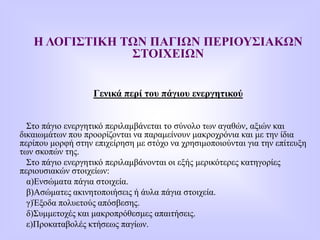 Η ΛΟΓΙΣΤΙΚΗ ΤΩΝ ΠΑΓΙΩΝ ΠΕΡΙΟΥΣΙΑΚΩΝ
ΣΤΟΙΧΕΙΩΝ
Γενικά περί του πάγιου ενεργητικού
Στο πάγιο ενεργητικό περιλαμβάνεται το σύνολο των αγαθών, αξιών και
δικαιωμάτων που προορίζονται να παραμείνουν μακροχρόνια και με την ίδια
περίπου μορφή στην επιχείρηση με στόχο να χρησιμοποιούνται για την επίτευξη
των σκοπών της.
Στο πάγιο ενεργητικό περιλαμβάνονται οι εξής μερικότερες κατηγορίες
περιουσιακών στοιχείων:
α)Ενσώματα πάγια στοιχεία.
β)Ασώματες ακινητοποιήσεις ή άυλα πάγια στοιχεία.
γ)Έξοδα πολυετούς απόσβεσης.
δ)Συμμετοχές και μακροπρόθεσμες απαιτήσεις.
ε)Προκαταβολές κτήσεως παγίων.
 