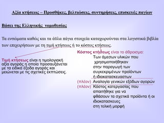 Αξία κτήσεως – Προσθήκες, βελτιώσεις, συντηρήσεις, επισκευές παγίων
Βάσει της Ελληνικής νομοθεσίας
Τα ενσώματα καθώς και τα άϋλα πάγια στοιχεία καταχωρούνται στα λογιστικά βιβλία
των επιχειρήσεων με τη τιμή κτήσεως ή το κόστος κτήσεως.
Τιμή κτήσεως είναι η τιμολογιακή
αξία αγοράς η οποία προσαυξάνεται
με τα ειδικά έξοδα αγοράς και
μειώνεται με τις σχετικές εκπτώσεις.
Κόστος κτήσεως είναι το άθροισμα:
Των άμεσων υλικών που
χρησιμοποιήθηκαν
στην παραγωγή των
συγκεκριμένων προϊόντων
ή ιδιοκατασκευαστων
(πλέον) Αναλογία γενικών εξόδων αγορών
(πλέον) Κόστος κατεργασίας που
απαιτήθηκε για να
φθάσουν τα σχετικά προϊόντα ή οι
ιδιοκατασκευες
στη τελική μορφή
 