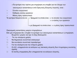 Τα κριτήρια που πρέπει μια επιχείρηση να υπερβεί για τον έλεγχο των
οικονομικών καταστάσεων από Ορκωτούς Ελεγκτές Λογιστές είναι :
 Σύνολο ενεργητικού
 Καθαρός κύκλος εργασιών
 Μέσος όρος προσωπικού
Τα κριτήρια διακρίνονται σε:  δραχμικά τα οποία είναι:  το σύνολο του ενεργητικού
 ο κύκλος των εργασιών
 μη δραχμικά τα οποία είναι:  ο μέσος όρος προσωπικού
Οικονομικές καταστάσεις μικρών επιχειρήσεων
Εάν μια επιχείρηση δεν υπερβεί τα κριτήρια των οικονομικών καταστάσεων η επιχείρηση
θεωρείται «μικρή» και έχει τα έξης δικαιώματα:
 Για την κλειόμενη χρήση:
1) Να δημοσιεύει συνοπτικό ισολογισμό
2) Να συντάσσει συνοπτικό προσάρτημα
 Για την κλειόμενη και την επόμενη χρήση:
1) Οι Α.Ε. υποχρεούνται να εκλέγουν ως τακτικούς ελεγκτές δυο πτυχιούχους ανώτατης
σχολής
2) Οι λοιπές επιχειρήσεις δεν υποχρεούνται να εκλέγουν ελεγκτές.
 