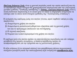 Ωφέλιμη διάρκεια ζωής είναι η χρονική περίοδος κατά την οποία υπολογίζεται ότι
το αποσβέσιμο πάγιο στοιχείο θα χρησιμοποιείται παραγωγικά από την οικονομική
μονάδα (μέθοδος "Σταθερής απόσβεσης"). Επίσης, ωφέλιμη διάρκεια ζωής είναι η
ολική ποσότητα παραγωγής ή το ολικό έργο το οποίο η επιχείρηση αναμένεται να
επιτύχει από το πάγιο αυτό στοιχείο (μέθοδος της "Λειτουργικής εντάσεως")
Η εκτίμηση της ωφέλιμης ζωής του παγίου γίνεται, αφού ληφθούν υπόψη οι εξής
παράγοντες:
α) Αναμενόμενη χρήση του παγίου
β) Αναμενόμενη φυσιολογική φθορά που εξαρτάται από τη χρονική χρήση
του και το πρόγραμμα επισκευών και συντήρησης
γ) Η τεχνική απαξίωση
δ) Νομικοί και λοιποί περιορισμοί στη χρήση του παγίου
Η ωφέλιμη ζωή ενός παγίου πρέπει να επανεξετάζεται περιοδικώς και εάν υπάρχει
μεταβολή στις αρχικές εκτιμήσεις, η δαπάνη απόσβεσης πρέπει να
αναπροσαρμόζεται για την τρέχουσα και τις μελλοντικές χρήσεις.
Η αξία κτήσεως (ή το ιστορικό κόστος) του αποσβέσιμου πάγιου περιουσιακού
στοιχείου μειωμένη κατά την υπολειμματική αξία ονομάζεται αποσβεστέα αξία.
 