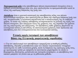 Υπολειμματική αξία ενός αποσβέσιμου πάγιου περιουσιακού στοιχείου είναι η
καθαρή ρευστοποιήσιμη αξία του, που υπολογίζεται να πραγματοποιηθεί κατά το
τέλος της ωφέλιμης διάρκειας της ζωής του.
Απόσβεση είναι η χρονική κατανομή της αποσβεστέας αξίας του πάγιου
περιουσιακού στοιχείου, που υπολογίζεται με βάση την ωφέλιμη διάρκεια ζωής του
και, συνακόλουθα, η λογιστική απεικόνιση και ο καταλογισμός της σε καθεμία
χρήση. Το ποσό της ετήσιας απόσβεσης αντιπροσωπεύει τη μείωση της αξίας του
πάγιου στοιχείου, που επέρχεται λόγω της χρήσεώς του, της παρόδου του χρόνου
και της οικονομικής του απαξίωσης. Οι αποσβέσεις κάθε χρήσεως βαρύνουν το
λειτουργικό κόστος ή απ'ευθείας τα αποτελέσματα χρήσεως όταν πρόκειται για
αποσβέσεις που δεν ενσωματώνονται στο λειτουργικό κόστος.
Γενικές αρχές λογισμού των αποσβέσεων
Βάσει της Ελληνικής φορολογικής νομοθεσίας
α) Για τον υπολογισμό των αποσβέσεων εφαρμόζεται η σταθερή μέθοδος
απόσβεσης, δηλαδή η αποσβεστέα αξία των παγίων περιουσιακών στοιχείων
κατανέμεται σε κάθε λογιστική χρήση, κατά τη διάρκεια της ωφέλιμης ζωής τους,
με ομοιόμορφο τρόπο με εξαίρεση τα καινούργια μηχανήματα τα οποία οι
βιομηχανίες, βιοτεχνίες, μεταλλεία και λατομεία αγοράζουν, οι αποσβέσεις των
οποίων μπορούν να γίνουν και με τη φθίνουσα μέθοδο.
 