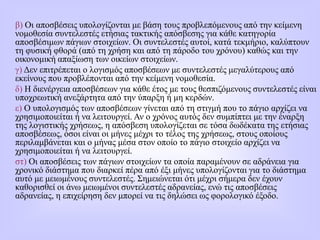 β) Οι αποσβέσεις υπολογίζονται με βάση τους προβλεπόμενους από την κείμενη
νομοθεσία συντελεστές ετήσιας τακτικής απόσβεσης για κάθε κατηγορία
αποσβέσιμων πάγιων στοιχείων. Οι συντελεστές αυτοί, κατά τεκμήριο, καλύπτουν
τη φυσική φθορά (από τη χρήση και από τη πάροδο του χρόνου) καθώς και την
οικονομική απαξίωση των οικείων στοιχείων.
γ) Δεν επιτρέπεται ο λογισμός αποσβέσεων με συντελεστές μεγαλύτερους από
εκείνους που προβλέπονται από την κείμενη νομοθεσία.
δ) Η διενέργεια αποσβέσεων για κάθε έτος με τους θεσπιζόμενους συντελεστές είναι
υποχρεωτική ανεξάρτητα από την ύπαρξη ή μη κερδών.
ε) Ο υπολογισμός των αποσβέσεων γίνεται από τη στιγμή που τo πάγιο αρχίζει να
χρησιμοποιείται ή να λειτουργεί. Αν ο χρόνος αυτός δεν συμπίπτει με την έναρξη
της λoγιστικής χρήσεως, η απόσβεση υπολογίζεται σε τόσα δωδέκατα της ετήσιας
αποσβέσεως, όσοι είναι οι μήνες μέχρι το τέλος της χρήσεως, στους οποίους
περιλαμβάνεται και ο μήνας μέσα στον οποίο το πάγιο στοιχείο αρχίζει να
χρησιμοποιείται ή να λειτουργεί.
στ) Οι αποσβέσεις των πάγιων στοιχείων τα οποία παραμένουν σε αδράνεια για
χρονικό διάστημα που διαρκεί πέρα από έξι μήνες υπολογίζονται για το διάστημα
αυτό με μειωμένους συντελεστές. Σημειώνεται ότι μέχρι σήμερα δεν έχουν
καθορισθεί οι άνω μειωμένοι συντελεστές αδρανείας, ενώ τις αποσβέσεις
αδρανείας, η επιχείρηση δεν μπορεί να τις δηλώσει ως φορολογικό έξοδο.
 