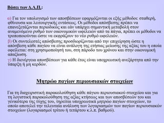 Βάσει των Δ.Λ.Π.:
α) Για τον υπολογισμό των αποσβέσεων εφαρμόζονται οι εξής μέθοδοι: σταθερή,
φθίνουσα και λειτουργικής εντάσεως. Οι μέθοδοι απόσβεσης πρέπει να
επανεξετάζονται περιοδικώς και εάν υπάρχει σημαντική μεταβολή στον
αναμενόμενο ρυθμό των οικονομικών ωφελειών από τα πάγια, πρέπει οι μέθοδοι να
τροποποιούνται ώστε να εκφράζουν το νέο ρυθμό ωφελειών.
β) Οι συντελεστές απόσβεσης προσδιορίζονται από την επιχείρηση ώστε η
απόσβεση κάθε παγίου να είναι ανάλογη της ετήσιας μείωσης της αξίας του η οποία
οφείλεται: στη χρησιμοποίησή του, στη πάροδο του χρόνου και στην οικονομική
απαξίωση.
γ) Η διενέργεια αποσβέσεων για κάθε έτος είναι υποχρεωτική ανεξάρτητα από την
ύπαρξη ή μη κερδών.
Μητρώο παγίων περιουσιακών στοιχείων
Για τη διαχειριστική παρακολούθηση κάθε πάγιου περιουσιακού στοιχείου και για
τη λογιστική παρακολούθηση της αξίας κτήσεως και των αποσβέσεών του και
γενικότερα της τύχης του, τηρείται υποχρεωτικά μητρώο παγίων στοιχείων, το
οποίο αποτελεί την τελευταία ανάλυση των λογαριασμών των παγίων περιουσιακών
στοιχείων (λογαριασμοί τρίτου ή τετάρτου κ.λ.π. βαθμού).
 
