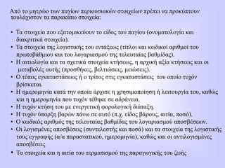 Από το μητρώο των παγίων περιουσιακών στοιχείων πρέπει να προκύπτουν
τουλάχιστον τα παρακάτω στοιχεία:
• Τα στοιχεία που εξατομικεύουν το είδος του παγίου (ονοματολογία και
διακριτικά στοιχεία).
• Τα στοιχεία της λογιστικής του εντάξεως (τίτλοι και κωδικοί αριθμοί του
πρωτοβάθμιου και του λογαριασμού της τελευταίας βαθμίδας).
• Η αιτιολογία και τα σχετικά στοιχεία κτήσεως, η αρχική αξία κτήσεως και οι
μεταβολές αυτής (προσθήκες, βελτιώσεις, μειώσεις).
• Ο τόπος εγκαταστάσεως ή ο τρίτος στις εγκαταστάσεις του οποίο τυχόν
βρίσκεται.
• Η ημερομηνία κατά την οποία άρχισε η χρησιμοποίηση ή λειτουργία του, καθώς
και η ημερομηνία που τυχόν τέθηκε σε αδράνεια.
• Η τυχόν κτήση του με ενεργετική φορολογική διάταξη.
• Η τυχόν ύπαρξη βαρών πάνω σε αυτό (π.χ. είδος βάρους, αιτία, ποσό).
• Ο κωδικός αριθμός της τελευταίας βαθμίδας του λογαριασμού αποσβέσεων.
• Οι λογισμένες αποσβέσεις (συντελεστής και ποσά) και τα στοιχεία της λογιστικής
τους εγγραφής (α/α παραστατικού, ημερομηνία), καθώς και οι αντιλογισμένες
αποσβέσεις
• Τα στοιχεία και η αιτία του τερματισμού της παραγωγικής του ζωής
 