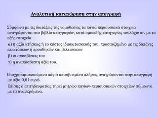 Αναλυτική καταχώρηση στην απογραφή
Σύμφωνα με τις διατάξεις της νομοθεσίας τα πάγια περιουσιακά στοιχεία
αναγράφονται στο βιβλίο απογραφών, κατά ομοειδής κατηγορίες τουλάχιστον με τα
εξής στοιχεία:
α) η αξία κτήσεως ή το κόστος ιδιοκατασκευής του, προσαυξημένο με τις δαπάνες
επεκτάσεων ή προσθηκών και βελτιώσεων
β) οι αποσβέσεις του
γ) η αναπόσβεστη αξία τoυ.
Ιδιοχρησιμοποιούμενα πάγια αποσβεσμένα πλήρως αναγράφονται στην απογραφή
με αξία 0,01 ευρώ.
Επίσης ο επιτηδευματίας τηρεί μητρώο παγίων-περιουσιακών στοιχείων σύμφωνα
με τα αναφερόμενα.
 