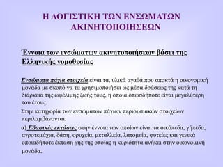 Η ΛΟΓΙΣΤΙΚΗ ΤΩΝ ΕΝΣΩΜΑΤΩΝ
ΑΚΙΝΗΤΟΠΟΙΗΣΕΩΝ
Έννοια των ενσώµατων ακινητοποιήσεων βάσει της
Ελληνικής νομοθεσίας
Ενσώματα πάγια στοιχεία είναι τα, υλικά αγαθά που αποκτά η οικονομική
μονάδα με σκοπό να τα χρησιμοποιήσει ως μέσα δράσεως της κατά τη
διάρκεια της ωφέλιμης ζωής τους, η οποία οπωσδήποτε είναι μεγαλύτερη
του έτους.
Στην κατηγορία των ενσώµατων πάγιων περιουσιακών στοιχείων
περιλαµβάνονται:
α) Εδαφικές εκτάσεις στην έννοια των οποίων είναι τα οικόπεδα, γήπεδα,
αγροτεµάχια, δάση, ορυχεία, μεταλλεία, λατοµεία, φυτείες και γενικά
οποιαδήποτε έκταση γης της οποίας η κυριότητα ανήκει στην οικονοµική
μονάδα.
 