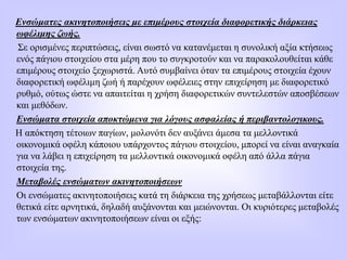 Ενσώματες ακινητοποιήσεις με επιμέρους στοιχεία διαφορετικής διάρκειας
ωφέλιμης ζωής.
Σε ορισμένες περιπτώσεις, είναι σωστό να κατανέμεται η συνολική αξία κτήσεως
ενός πάγιου στοιχείου στα μέρη που το συγκροτούν και να παρακολουθείται κάθε
επιμέρους στοιχείο ξεχωριστά. Αυτό συμβαίνει όταν τα επιμέρους στοιχεία έχουν
διαφορετική ωφέλιμη ζωή ή παρέχουν ωφέλειες στην επιχείρηση με διαφορετικό
ρυθμό, ούτως ώστε να απαιτείται η χρήση διαφορετικών συντελεστών αποσβέσεων
και μεθόδων.
Ενσώματα στοιχεία αποκτώμενα για λόγους ασφαλείας ή περιβαντολογικους.
Η απόκτηση τέτοιων παγίων, μολονότι δεν αυξάνει άμεσα τα μελλοντικά
οικονομικά οφέλη κάποιου υπάρχοντος πάγιου στοιχείου, μπορεί να είναι αναγκαία
για να λάβει η επιχείρηση τα μελλοντικά οικονομικά οφέλη από άλλα πάγια
στοιχεία της.
Μεταβολές ενσώματων ακινητοποιήσεων
Οι ενσώματες ακινητοποιήσεις κατά τη διάρκεια της χρήσεως μεταβάλλονται είτε
θετικά είτε αρνητικά, δηλαδή αυξάνονται και μειώνονται. Οι κυριότερες μεταβολές
των ενσώματων ακινητοποιήσεων είναι οι εξής:
 