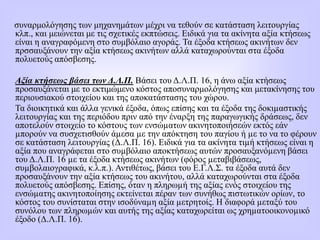 συναρμολόγησης των μηχανημάτων μέχρι να τεθούν σε κατάσταση λειτουργίας
κλπ., και μειώνεται με τις σχετικές εκπτώσεις. Eιδικά για τα ακίνητα αξία κτήσεως
είναι η αναγραφόμενη στο συμβόλαιο αγοράς. Τα έξοδα κτήσεως ακινήτων δεν
πρσσαυξάνουν την αξία κτήσεως ακινήτων αλλά καταχωρούνται στα έξοδα
πολυετούς απόσβεσης.
Αξία κτήσεως βάσει των Δ.Λ.Π. Βάσει του Δ.Λ.Π. 16, η άνω αξία κτήσεως
προσαυξάνεται με το εκτιμώμενο κόστος αποσυναρμολόγησης και μετακίνησης του
περιουσιακού στοιχείου και της αποκατάστασης του χώρου.
Τα διοικητικά και άλλα γενικά έξοδα, όπως επίσης και τα έξοδα της δοκιµαστικής
λειτουργίας και της περιόδου πριν από την έναρξη της παραγωγικής δράσεως, δεν
αποτελούν στοιχείο το κόστους των ενσώµατων ακινητοποιήσεών εκτός εάν
µπορούν να συσχετισθούν άµεσα µε την απόκτηση του παγίου ή µε το να το φέρουν
σε κατάσταση λειτουργίας (Δ.Λ.Π. 16). Ειδικά για τα ακίνητα τιµή κτήσεως είναι η
αξία που αναγράφεται στο συµβόλαιο αποκτήσεως αυτών προσαυξανόµενη βάσει
του Δ.Λ.Π. 16 µε τα έξοδα κτήσεως ακινήτων (φόρος µεταβιβάσεως,
συµβολαιογραφικά, κ.λ.π.). Αντιθέτως, βάσει του Ε.Γ.Λ.Σ. τα έξοδα αυτά δεν
προσαυξάνουν την αξία κτήσεως του ακινήτου, αλλά καταχωρούνται στα έξοδα
πολυετούς απόσβεσης. Επίσης, όταν η πληρωµή της αξίας ενός στοιχείου της
ενσώµατης ακινητοποίησης εκτείνεται πέραν των συνήθως πιστωτικών ορίων, το
κόστος του συνίσταται στην ισοδύναµη αξία µετρητοίς. Η διαφορά µεταξύ του
συνόλου των πληρωµών και αυτής της αξίας καταχωρείται ως χρηµατοοικονοµικό
έξοδο (Δ.Λ.Π. 16).
 