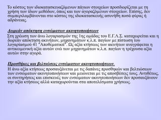Το κόστος των ιδιοκατασκευαζόµενων πάγιων στοιχείων προσδιορίζεται µε τη
χρήση των ίδιων µεθόδων, όπως και των αγοραζόµενων στοιχείων. Επίσης, δεν
συµπεριλαµβάνονται στο κόστος της ιδιοκατασκευής ασυνήθη ποσά φύρας ή
αδράνειας.
Δωρεάν απόκτηση ενσώματων ακινητοποιήσεων
Στη χρέωση των άνω λογαριασµών της 1ης οµάδας του Ε.Γ.Λ.Σ. καταχωρείται και η
δωρεάν απόκτηση ακινήτων, µηχανηµάτων κ.λ.π. παγίων µε πίστωση του
λογαρίασµού 41 "Αποθεµατικά". Ως αξία κτήσεως των ακινήτων αναγράφεται η
αντικειµενική αξία αυτών ενώ των µηχανηµάτων κ.λ.π. παγίων η τρέχουσα αξία
αυτών στην αγορά.
Προσθήκες και βελτιώσεις ενσώµατων ακινητοποιήσεων.
Η άνω αξία κτήσεως προσαυξάνεται µε τις δαπάνες προσθηκών και βελτιώσεων
των ενσώµατων ακινητοποιήσεων και µειώνεται µε τις αποσβέσεις τους. Αντιθέτως,
οι συντηρήσεις και επισκευές των ενσώµατων ακινητοποιήσεων δεν προσαυξάνουν
την αξία κτήσεως αλλά καταχωρούνται στα αποτελέσµατα χρήσεως.
 