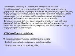 "λειτουργικής εντάσεως" ή "µέθοδος των παραγόµενων µονάδων"
Η ωφέλιµη ζωή ενός παγίου στοιχείου ορίζεται µε βάση την αναµενόµενη
χρησιµότητά του για την επιχείρηση. Η πολιτική διαχειρίσεως της περιουσίας µιας
επιχειρήσεως µπορεί να περιλαµβάνει τη διάθεση των παγίων στοιχείων, ύστερα
από ορισµένο χρόνο ή µετά από ανάλωση ενός ορισµένου μέρους από τα
οικονοµικά οφέλη που είναι ενσωµατωµένα στο πάγιο στοιχείο.
Συνεπώς, η ωφέλιµη ζωή ενός παγίου µπορεί να είναι βραχύτερη από ό,τι η
οικονοµική ζωή του. Η εκτίµηση της ωφέλιµης ζωής ενός στοιχείου των
ενσώµατων ακινητοποιήσεων είναι θέµα κρίσεως, που βασίζεται στην εµπειρία της
επιχειρήσεως από όµοια στοιχεία.
Μέθοδοι φθίνουσας απόσβεσης
Οι βασικές µέθοδοι φθίνουσας απόσβεσης είναι οι εξής:
• Σταθερό ποσοστό επί µειούµενης αναπόσβεστης αξίας
• Μειούµενο ποσοστό επί σταθερής αξίας
 