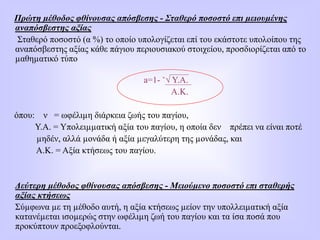 Πρώτη µέθοδος φθίνουσας απόσβεσης - Σταθερό ποσοστό επι µειουµένης
αναπόσβεστης αξίας
Σταθερό ποσοστό (α %) το οποίο υπολογίζεται επί του εκάστοτε υπολοίπου της
αναπόσβεστης αξίας κάθε πάγιου περιουσιακού στοιχείου, προσδιορίζεται από το
µαθηµατικό τύπο
a=1- ˇ√ Υ.Α.
Α.Κ.
όπου: ν = ωφέλιµη διάρκεια ζωής του παγίου,
Υ.Α. = Υπολειµµατική αξία του παγίου, η οποία δεν πρέπει να είναι ποτέ
µηδέν, αλλά µονάδα ή αξία µεγαλύτερη της µονάδας, και
Α.Κ. = Αξία κτήσεως του παγίου.
Δεύτερη µέθοδος φθίνουσας απόσβεσης - Μειούµενο ποσοστό επι σταθερής
αξίας κτήσεως
Σύµφωνα µε τη µέθοδο αυτή, η αξία κτήσεως µείον την υπολλειµατική αξία
κατανέµεται ισοµερώς στην ωφέλιµη ζωή του παγίου και τα ίσα ποσά που
προκύπτουν προεξοφλούνται.
 
