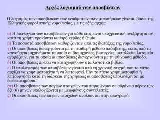 Αρχές λογισμού των αποσβέσεων
Ο λογισμός των απoσβέσεων των ενσώματων ακινητοποιήσεων γίνεται, βάσει της
Ελληνικής φορολογικής νομοθεσίας, με τις εξής αρχές:
α) Η διενέργεια των αποσβέσεων για κάθε έτος είναι υποχρεωτική ανεξάρτητα αν
κατά τη χρήση προκύπτει καθαρό κέρδος ή ζημία.
β) Τα ποσοστά αποσβέσεων καθορίζονται· από τις διατάξεις της νομοθεσίας.
γ) Οι αποσβέσεις διενεργούνται με τη σταθερή μέθοδο απόσβεσης, εκτός από τα
καινούργια μηχανήματα τα οποία οι βιομηχανίες, βιοτεχνίες, μεταλλεία, λατομεία
αγοράζουν, για τα οποία οι αποσβέσεις διενεργούνται με τη φθίνουσα μέθοδο.
δ) Οι αποσβέσεις πρέπει να καταχωρηθούν στα λογιστικά βιβλία.
ε) Ο υπολογισμός των αποσβέσεων γίνεται από τη χρονική στιγμή που το πάγιο
αρχίζει να χρησιμοποιείται ή να λειτουργεί. Εάν το πάγιο χρησιμοποιηθεί ή
λειτουργήσει κατά τη διάρκεια της χρήσεως οι αποσβέσεις υπολογίζονται με
δωδεκατημόρια.
στ) Οι αποσβέσεις των παγίων στοιχείων που παραμένουν σε αδράνεια πέραν των
έξι (6) μηνών υπολογίζονται με μειωμένους συντελεστές.
ζ) Οι αποσβέσεις των παγίων στοιχείων αναλύονται στην απογραφή.
 