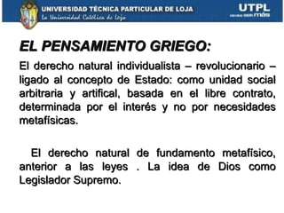 EL PENSAMIENTO GRIEGO:   El derecho natural individualista – revolucionario – ligado al concepto de Estado: como unidad social arbitraria y artifical, basada en el libre contrato, determinada por el interés y no por necesidades metafísicas. El derecho natural de fundamento metafísico, anterior a las leyes . La idea de Dios como Legislador Supremo. 
