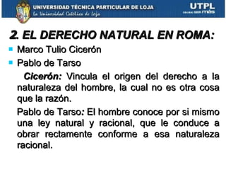 2 . EL DERECHO NATURAL EN ROMA: Marco Tulio Cicerón Pablo de Tarso  Cicerón:  Vincula el origen del derecho a la naturaleza del hombre, la cual no es otra cosa que la razón. Pablo de Tarso :  El hombre conoce por si mismo una ley natural y racional, que le conduce a obrar rectamente conforme a esa naturaleza racional. 