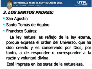 3. LOS SANTOS PADRES: San Agustín Santo Tomás de Aquino Francisco Suárez La ley natural es reflejo de la ley eterna, porque expresa el orden del Universo, que ha sido creado y es conservado por Dios; por tanto, a de responder o corresponder a la razón y voluntad divina. Está impresa en los seres de la naturaleza. 
