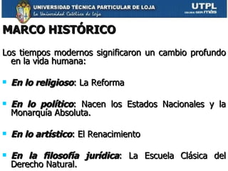 MARCO HISTÓRICO Los tiempos modernos significaron un cambio profundo en la vida humana:  En lo religioso : La Reforma En lo político : Nacen los Estados Nacionales y la Monarquía Absoluta. En lo artístico : El Renacimiento En la filosofía jurídica : La Escuela Clásica del Derecho Natural. 
