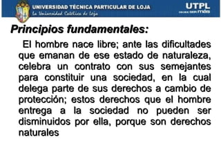 Principios fundamentales:   El hombre nace libre; ante las dificultades que emanan de ese estado de naturaleza, celebra un contrato con sus semejantes para constituir una sociedad, en la cual delega parte de sus derechos a cambio de protección; estos derechos que el hombre entrega a la sociedad no pueden ser disminuidos por ella, porque son derechos naturales 