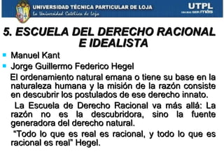 5. ESCUELA DEL DERECHO RACIONAL E IDEALISTA Manuel Kant Jorge Guillermo Federico Hegel  El ordenamiento natural emana o tiene su base en la naturaleza humana y la misión de la razón consiste en descubrir los postulados de ese derecho innato. La Escuela de Derecho Racional va más allá: La razón no es la descubridora, sino la fuente generadora del derecho natural. “ Todo lo que es real es racional, y todo lo que es racional es real” Hegel. 
